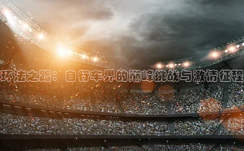 天博全站官网登录入口每日互动环法之路：自行车界的巅峰挑战与激情征程