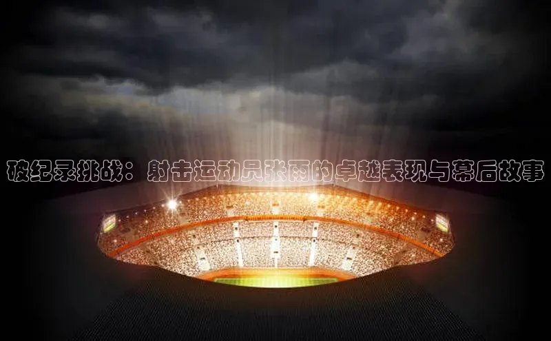 破纪录挑战：射击运动员张雨的卓越表现与幕后故事