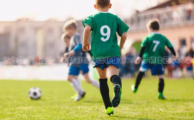 活力四射！运动赛事精彩瞬间剪辑集锦：带你领略冠军风采