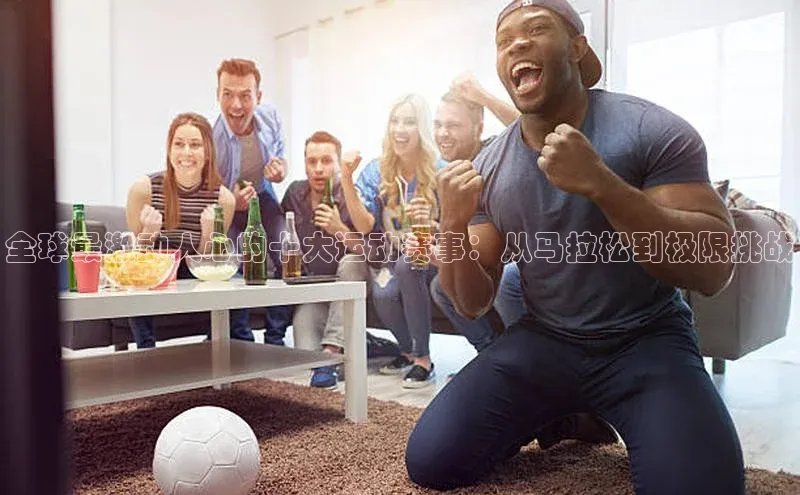 全球最激动人心的十大运动赛事：从马拉松到极限挑战