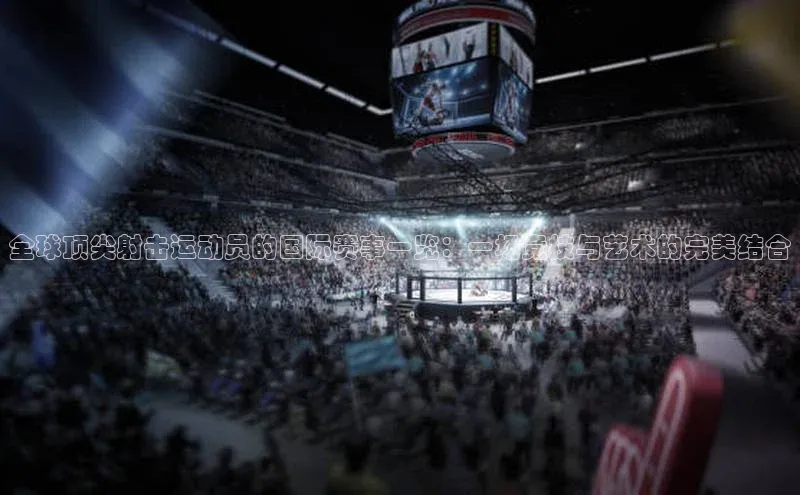 全球顶尖射击运动员的国际赛事一览：一场竞技与艺术的完美结合