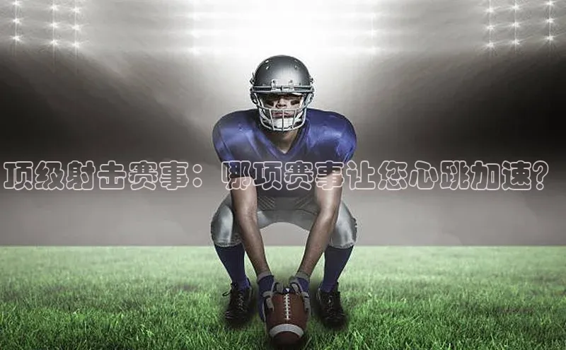 顶级射击赛事：哪项赛事让您心跳加速？