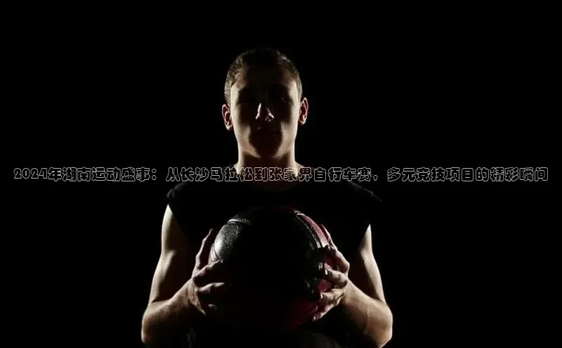 2024年湖南运动盛事：从长沙马拉松到张家界自行车赛，多元竞技项目的精彩瞬间